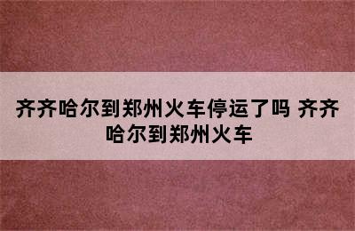 齐齐哈尔到郑州火车停运了吗 齐齐哈尔到郑州火车